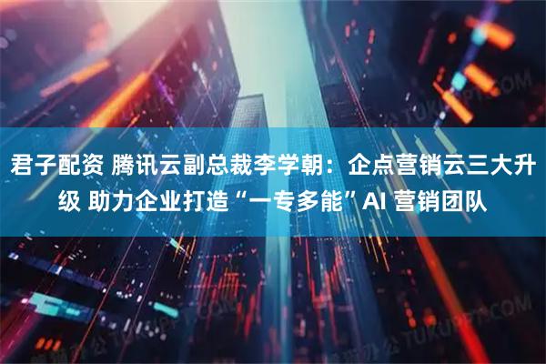 君子配资 腾讯云副总裁李学朝：企点营销云三大升级 助力企业打造“一专多能”AI 营销团队