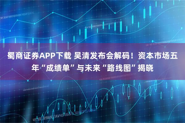 蜀商证券APP下载 吴清发布会解码！资本市场五年“成绩单”与未来“路线图”揭晓