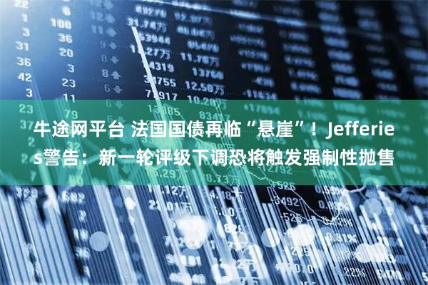 牛途网平台 法国国债再临“悬崖”！Jefferies警告：新一轮评级下调恐将触发强制性抛售