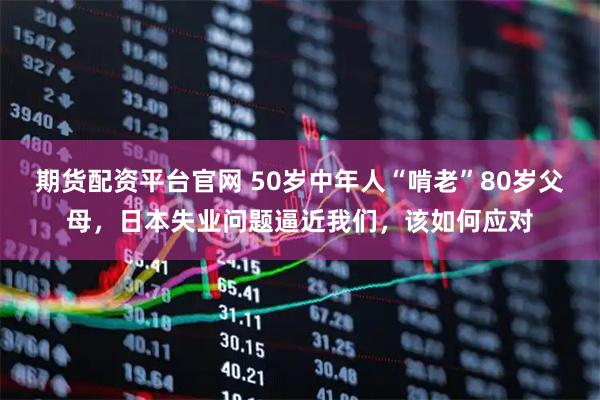 期货配资平台官网 50岁中年人“啃老”80岁父母，日本失业问题逼近我们，该如何应对