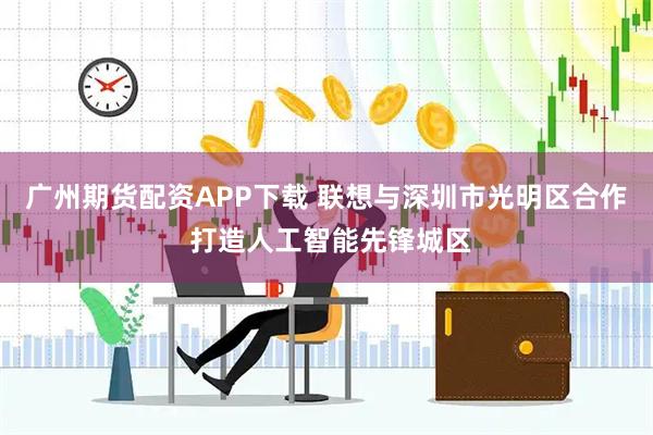 广州期货配资APP下载 联想与深圳市光明区合作 打造人工智能先锋城区