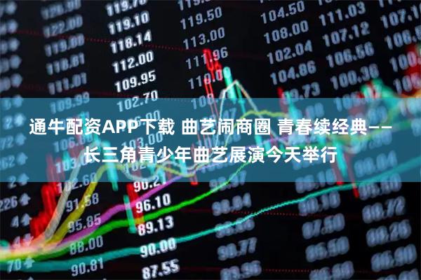 通牛配资APP下载 曲艺闹商圈 青春续经典——长三角青少年曲艺展演今天举行