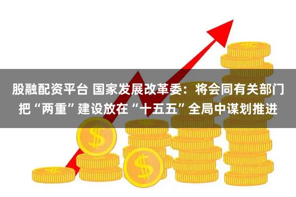 股融配资平台 国家发展改革委：将会同有关部门把“两重”建设放在“十五五”全局中谋划推进