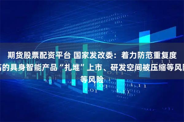 期货股票配资平台 国家发改委：着力防范重复度高的具身智能产品“扎堆”上市、研发空间被压缩等风险