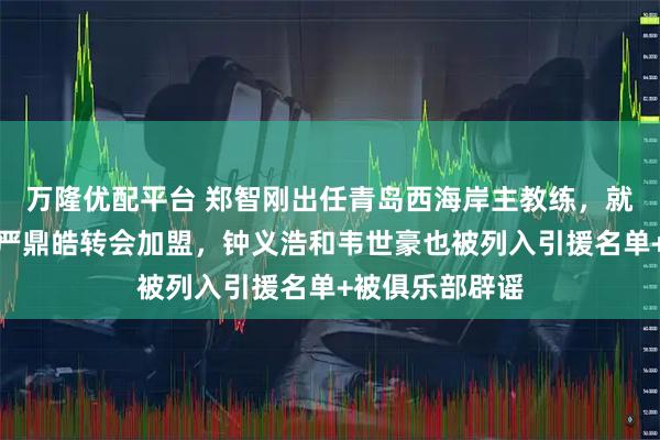 万隆优配平台 郑智刚出任青岛西海岸主教练，就钦点杨立瑜和严鼎皓转会加盟，钟义浩和韦世豪也被列入引援名单+被俱乐部辟谣