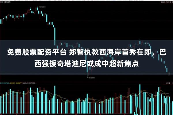 免费股票配资平台 郑智执教西海岸首秀在即，巴西强援奇塔迪尼或成中超新焦点