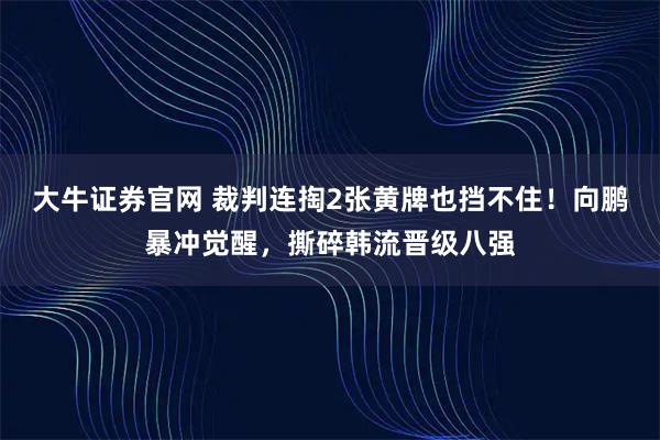 大牛证券官网 裁判连掏2张黄牌也挡不住！向鹏暴冲觉醒，撕碎韩流晋级八强