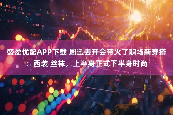 盛盈优配APP下载 周迅去开会带火了职场新穿搭：西装 丝袜，上半身正式下半身时尚