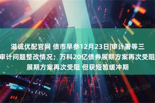 溢诚优配官网 债市早参12月23日|审计署等三部门披露地方债审计问题整改情况；万科20亿债券展期方案再次受阻 但获短暂缓冲期