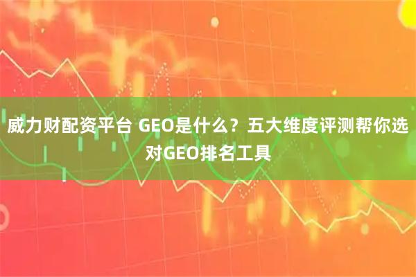 威力财配资平台 GEO是什么？五大维度评测帮你选对GEO排名工具