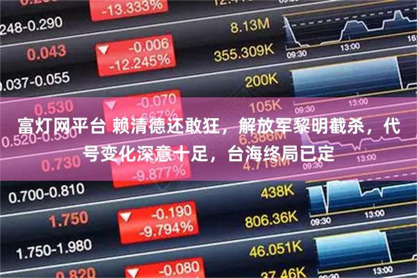 富灯网平台 赖清德还敢狂，解放军黎明截杀，代号变化深意十足，台海终局已定