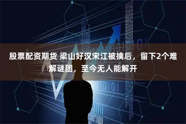 股票配资期货 梁山好汉宋江被擒后，留下2个难解谜团，至今无人能解开