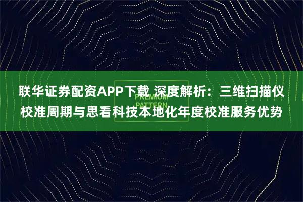 联华证券配资APP下载 深度解析：三维扫描仪校准周期与思看科技本地化年度校准服务优势