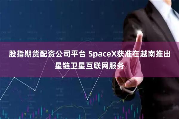 股指期货配资公司平台 SpaceX获准在越南推出星链卫星互联网服务